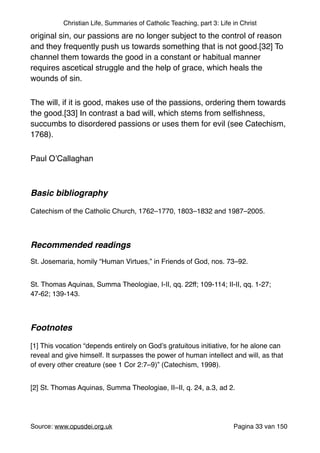 Christian Life, Summaries of Catholic Teaching, part 3: Life in Christ
original sin, our passions are no longer subject to the control of reason
and they frequently push us towards something that is not good.[32] To
channel them towards the good in a constant or habitual manner
requires ascetical struggle and the help of grace, which heals the
wounds of sin."
The will, if it is good, makes use of the passions, ordering them towards
the good.[33] In contrast a bad will, which stems from selﬁshness,
succumbs to disordered passions or uses them for evil (see Catechism,
1768)."
Paul O’Callaghan "
"
Basic bibliography !
"
Catechism of the Catholic Church, 1762–1770, 1803–1832 and 1987–2005."
"
Recommended readings!
"
St. Josemaria, homily “Human Virtues,” in Friends of God, nos. 73–92."
St. Thomas Aquinas, Summa Theologiae, I-II, qq. 22ff; 109-114; II-II, qq. 1-27;
47-62; 139-143. "
"
Footnotes!
"
[1] This vocation “depends entirely on God’s gratuitous initiative, for he alone can
reveal and give himself. It surpasses the power of human intellect and will, as that
of every other creature (see 1 Cor 2:7–9)” (Catechism, 1998)."
[2] St. Thomas Aquinas, Summa Theologiae, II–II, q. 24, a.3, ad 2."
Source: www.opusdei.org.uk" Pagina van33 150
 