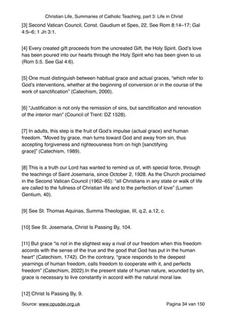 Christian Life, Summaries of Catholic Teaching, part 3: Life in Christ
[3] Second Vatican Council, Const. Gaudium et Spes, 22. See Rom 8:14–17; Gal
4:5–6; 1 Jn 3:1."
[4] Every created gift proceeds from the uncreated Gift, the Holy Spirit. God’s love
has been poured into our hearts through the Holy Spirit who has been given to us
(Rom 5:5. See Gal 4:6)."
[5] One must distinguish between habitual grace and actual graces, “which refer to
God’s interventions, whether at the beginning of conversion or in the course of the
work of sanctiﬁcation” (Catechism, 2000)."
[6] “Justiﬁcation is not only the remission of sins, but sanctiﬁcation and renovation
of the interior man” (Council of Trent: DZ 1528)."
[7] In adults, this step is the fruit of God’s impulse (actual grace) and human
freedom. “Moved by grace, man turns toward God and away from sin, thus
accepting forgiveness and righteousness from on high [sanctifying
grace]” (Catechism, 1989)."
[8] This is a truth our Lord has wanted to remind us of, with special force, through
the teachings of Saint Josemaria, since October 2, 1928. As the Church proclaimed
in the Second Vatican Council (1962–65): “all Christians in any state or walk of life
are called to the fullness of Christian life and to the perfection of love” (Lumen
Gentium, 40)."
[9] See St. Thomas Aquinas, Summa Theologiae, III, q.2, a.12, c."
[10] See St. Josemaria, Christ Is Passing By, 104."
[11] But grace “is not in the slightest way a rival of our freedom when this freedom
accords with the sense of the true and the good that God has put in the human
heart” (Catechism, 1742). On the contrary, “grace responds to the deepest
yearnings of human freedom, calls freedom to cooperate with it, and perfects
freedom” (Catechism, 2022).In the present state of human nature, wounded by sin,
grace is necessary to live constantly in accord with the natural moral law."
[12] Christ Is Passing By, 9."
Source: www.opusdei.org.uk" Pagina van34 150
 