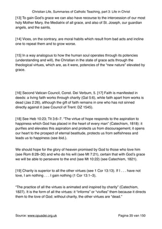 Christian Life, Summaries of Catholic Teaching, part 3: Life in Christ
[13] To gain God’s grace we can also have recourse to the intercession of our most
holy Mother Mary, the Mediatrix of all grace, and also of St. Joseph, our guardian
angels, and the saints."
[14] Vices, on the contrary, are moral habits which result from bad acts and incline
one to repeat them and to grow worse."
[15] In a way analogous to how the human soul operates through its potencies
(understanding and will), the Christian in the state of grace acts through the
theological virtues, which are, as it were, potencies of the “new nature” elevated by
grace."
"
[16] Second Vatican Council, Const. Dei Verbum, 5. [17] Faith is manifested in
deeds: a living faith works through charity (Gal 5:6), while faith apart from works is
dead (Jas 2:26), although the gift of faith remains in one who has not sinned
directly against it (see Council of Trent: DZ 1545)."
[18] See Heb 10:23; Tit 3:6–7. “The virtue of hope responds to the aspiration to
happiness which God has placed in the heart of every man” (Catechism, 1818): it
puriﬁes and elevates this aspiration and protects us from discouragement; it opens
our heart to the prospect of eternal beatitude, protects us from selﬁshness and
leads us to happiness (see ibid.)."
We should hope for the glory of heaven promised by God to those who love him
(see Rom 8:28–30) and who do his will (see Mt 7:21), certain that with God’s grace
we will be able to persevere to the end (see Mt 10:22) (see Catechism, 1821)."
[19] Charity is superior to all the other virtues (see 1 Cor 13:13). If I . . . have not
love, I am nothing . . . I gain nothing (1 Cor 13:1–3)."
“The practice of all the virtues is animated and inspired by charity” (Catechism,
1827). It is the form of all the virtues: it “informs” or “viviﬁes” them because it directs
them to the love of God; without charity, the other virtues are “dead.”"
Source: www.opusdei.org.uk" Pagina van35 150
 