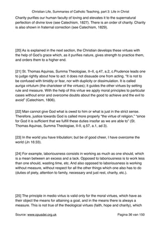 Christian Life, Summaries of Catholic Teaching, part 3: Life in Christ
Charity puriﬁes our human faculty of loving and elevates it to the supernatural
perfection of divine love (see Catechism, 1827). There is an order of charity. Charity
is also shown in fraternal correction (see Catechism, 1829)."
"
[20] As is explained in the next section, the Christian develops these virtues with
the help of God’s grace which, as it puriﬁes nature, gives strength to practice them,
and orders them to a higher end."
[21] St. Thomas Aquinas, Summa Theologiae, II–II, q.47, a.2, c.Prudence leads one
to judge rightly about how to act: it does not dissuade one from acting. “It is not to
be confused with timidity or fear, nor with duplicity or dissimulation. It is called
auriga virtutum (the charioteer of the virtues); it guides the other virtues by setting
rule and measure. With the help of this virtue we apply moral principles to particular
cases without error and overcome doubts about the good to achieve and the evil to
avoid” (Catechism, 1806)."
[22] Man cannot give God what is owed to him or what is just in the strict sense.
Therefore, justice towards God is called more properly “the virtue of religion,” “since
for God it is sufﬁcient that we fulﬁll these duties insofar as we are able to” (St.
Thomas Aquinas, Summa Theologiae, II-II, q.57, a.1, ad 3)."
[23] In the world you have tribulation; but be of good cheer, I have overcome the
world (Jn 16:33)."
[24] For example, laboriousness consists in working as much as one should, which
is a mean between an excess and a lack. Opposed to laboriousness is to work less
than one should, wasting time, etc. And also opposed to laboriousness is working
without measure, without respect for all the other things which one also has to do
(duties of piety, attention to family, necessary and just rest, charity, etc.)."
"
[25] The principle in medio virtus is valid only for the moral virtues, which have as
their object the means for attaining a goal, and in the means there is always a
measure. This is not true of the theological virtues (faith, hope and charity), which
Source: www.opusdei.org.uk" Pagina van36 150
 