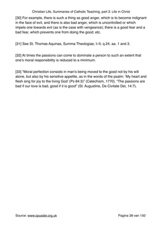 Christian Life, Summaries of Catholic Teaching, part 3: Life in Christ
[30] For example, there is such a thing as good anger, which is to become indignant
in the face of evil, and there is also bad anger, which is uncontrolled or which
impels one towards evil (as is the case with vengeance); there is a good fear and a
bad fear, which prevents one from doing the good; etc."
[31] See St. Thomas Aquinas, Summa Theologiae, I–II, q.24, aa. 1 and 3."
[32] At times the passions can come to dominate a person to such an extent that
one’s moral responsibility is reduced to a minimum."
[33] “Moral perfection consists in man’s being moved to the good not by his will
alone, but also by his sensitive appetite, as in the words of the psalm: ‘My heart and
ﬂesh sing for joy to the living God’ (Ps 84:3)” (Catechism, 1770). “The passions are
bad if our love is bad, good if it is good” (St. Augustine, De Civitate Dei, 14:7)."
"
"
"
"
"
"
"
"
Source: www.opusdei.org.uk" Pagina van38 150
 