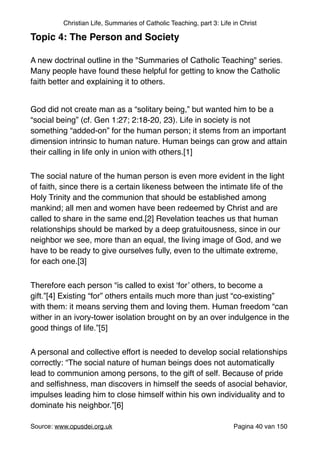Christian Life, Summaries of Catholic Teaching, part 3: Life in Christ
Topic 4: The Person and Society!
"
A new doctrinal outline in the "Summaries of Catholic Teaching" series.
Many people have found these helpful for getting to know the Catholic
faith better and explaining it to others."
"
God did not create man as a “solitary being,” but wanted him to be a
“social being” (cf. Gen 1:27; 2:18-20, 23). Life in society is not
something “added-on” for the human person; it stems from an important
dimension intrinsic to human nature. Human beings can grow and attain
their calling in life only in union with others.[1]"
The social nature of the human person is even more evident in the light
of faith, since there is a certain likeness between the intimate life of the
Holy Trinity and the communion that should be established among
mankind; all men and women have been redeemed by Christ and are
called to share in the same end.[2] Revelation teaches us that human
relationships should be marked by a deep gratuitousness, since in our
neighbor we see, more than an equal, the living image of God, and we
have to be ready to give ourselves fully, even to the ultimate extreme,
for each one.[3] "
Therefore each person “is called to exist ‘for’ others, to become a
gift.”[4] Existing “for” others entails much more than just “co-existing”
with them: it means serving them and loving them. Human freedom “can
wither in an ivory-tower isolation brought on by an over indulgence in the
good things of life.”[5]"
A personal and collective effort is needed to develop social relationships
correctly: “The social nature of human beings does not automatically
lead to communion among persons, to the gift of self. Because of pride
and selﬁshness, man discovers in himself the seeds of asocial behavior,
impulses leading him to close himself within his own individuality and to
dominate his neighbor.”[6]"
Source: www.opusdei.org.uk" Pagina van40 150
 