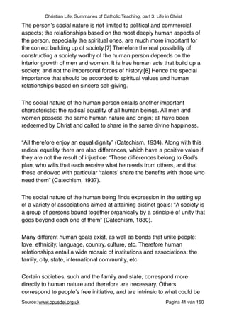 Christian Life, Summaries of Catholic Teaching, part 3: Life in Christ
The person’s social nature is not limited to political and commercial
aspects; the relationships based on the most deeply human aspects of
the person, especially the spiritual ones, are much more important for
the correct building up of society.[7] Therefore the real possibility of
constructing a society worthy of the human person depends on the
interior growth of men and women. It is free human acts that build up a
society, and not the impersonal forces of history.[8] Hence the special
importance that should be accorded to spiritual values and human
relationships based on sincere self-giving."
The social nature of the human person entails another important
characteristic: the radical equality of all human beings. All men and
women possess the same human nature and origin; all have been
redeemed by Christ and called to share in the same divine happiness."
“All therefore enjoy an equal dignity” (Catechism, 1934). Along with this
radical equality there are also differences, which have a positive value if
they are not the result of injustice: “These differences belong to God’s
plan, who wills that each receive what he needs from others, and that
those endowed with particular ‘talents’ share the beneﬁts with those who
need them” (Catechism, 1937)."
The social nature of the human being ﬁnds expression in the setting up
of a variety of associations aimed at attaining distinct goals: “A society is
a group of persons bound together organically by a principle of unity that
goes beyond each one of them” (Catechism, 1880)."
Many different human goals exist, as well as bonds that unite people:
love, ethnicity, language, country, culture, etc. Therefore human
relationships entail a wide mosaic of institutions and associations: the
family, city, state, international community, etc."
Certain societies, such and the family and state, correspond more
directly to human nature and therefore are necessary. Others
correspond to people’s free initiative, and are intrinsic to what could be
Source: www.opusdei.org.uk" Pagina van41 150
 