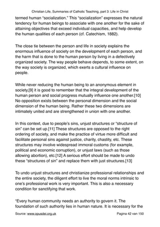 Christian Life, Summaries of Catholic Teaching, part 3: Life in Christ
termed human “socialization.” This “socialization” expresses the natural
tendency for human beings to associate with one another for the sake of
attaining objectives that exceed individual capacities, and help develop
the human qualities of each person (cf. Catechism, 1882)."
The close tie between the person and life in society explains the
enormous inﬂuence of society on the development of each person, and
the harm that is done to the human person by living in a defectively
organized society. The way people behave depends, to some extent, on
the way society is organized, which exerts a cultural inﬂuence on
people."
While never reducing the human being to an anonymous element in
society,[9] it is good to remember that the integral development of the
human person and social progress mutually inﬂuence one another.[10]
No opposition exists between the personal dimension and the social
dimension of the human being. Rather these two dimensions are
intimately united and are strengthened in union with one another."
In this context, due to people’s sins, unjust structures or “structure of
sin” can be set up.[11] These structures are opposed to the right
ordering of society, and make the practice of virtue more difﬁcult and
facilitate personal sins against justice, charity, chastity, etc. These
structures may involve widespread immoral customs (for example,
political and economic corruption), or unjust laws (such as those
allowing abortion), etc.[12] A serious effort should be made to undo
these “structures of sin” and replace them with just structures.[13]"
To undo unjust structures and christianize professional relationships and
the entire society, the diligent effort to live the moral norms intrinsic to
one’s professional work is very important. This is also a necessary
condition for sanctifying that work."
“Every human community needs an authority to govern it. The
foundation of such authority lies in human nature. It is necessary for the
Source: www.opusdei.org.uk" Pagina van42 150
 