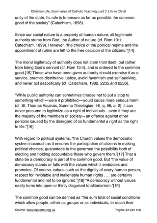 Christian Life, Summaries of Catholic Teaching, part 3: Life in Christ
unity of the state. Its role is to ensure as far as possible the common
good of the society” (Catechism, 1898)."
Since our social nature is a property of human nature, all legitimate
authority stems from God, the Author of nature (cf. Rom 13:1;
Catechism, 1899). However, “the choice of the political regime and the
appointment of rulers are left to the free decision of the citizens.”[14]"
The moral legitimacy of authority does not stem from itself, but rather
from being God’s servant (cf. Rom 13:4), and is ordered to the common
good.[15] Those who have been given authority should exercise it as a
service, practice distributive justice, avoid favoritism and self-seeking,
and never act despotically (cf. Catechism, 1902, 2235 and 2236)."
“While public authority can sometimes choose not to put a stop to
something which—were it prohibited—would cause more serious harm
(cf. St. Thomas Aquinas, Summa Theologiae, I-II, q. 96, a. 2), it can
never presume to legitimize as a right of individuals—even if they are
the majority of the members of society—an offence against other
persons caused by the disregard of so fundamental a right as the right
to life.”[16]"
With regard to political systems, “the Church values the democratic
system inasmuch as it ensures the participation of citizens in making
political choices, guarantees to the governed the possibility both of
electing and holding accountable those who govern them.”[17] That a
state be a democracy is part of the common good. But “the value of
democracy stands or falls with the values which it embodies and
promotes. Of course, values such as the dignity of every human person,
respect for inviolable and inalienable human rights . . . are certainly
fundamental and not to be ignored.”[18] “A democracy without values
easily turns into open or thinly disguised totalitarianism.”[19]"
The common good can be deﬁned as “the sum total of social conditions
which allow people, either as groups or as individuals, to reach their
Source: www.opusdei.org.uk" Pagina van43 150
 