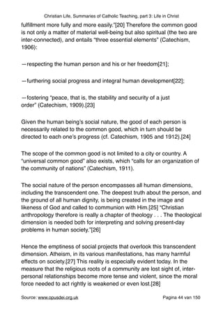 Christian Life, Summaries of Catholic Teaching, part 3: Life in Christ
fulﬁllment more fully and more easily.”[20] Therefore the common good
is not only a matter of material well-being but also spiritual (the two are
inter-connected), and entails “three essential elements” (Catechism,
1906):"
—respecting the human person and his or her freedom[21];"
—furthering social progress and integral human development[22];"
—fostering “peace, that is, the stability and security of a just
order” (Catechism, 1909).[23]"
Given the human being’s social nature, the good of each person is
necessarily related to the common good, which in turn should be
directed to each one’s progress (cf. Catechism, 1905 and 1912).[24]"
The scope of the common good is not limited to a city or country. A
“universal common good” also exists, which “calls for an organization of
the community of nations” (Catechism, 1911)."
The social nature of the person encompasses all human dimensions,
including the transcendent one. The deepest truth about the person, and
the ground of all human dignity, is being created in the image and
likeness of God and called to communion with Him.[25] “Christian
anthropology therefore is really a chapter of theology . . . The theological
dimension is needed both for interpreting and solving present-day
problems in human society.”[26]"
Hence the emptiness of social projects that overlook this transcendent
dimension. Atheism, in its various manifestations, has many harmful
effects on society.[27] This reality is especially evident today. In the
measure that the religious roots of a community are lost sight of, inter-
personal relationships become more tense and violent, since the moral
force needed to act rightly is weakened or even lost.[28]"
Source: www.opusdei.org.uk" Pagina van44 150
 
