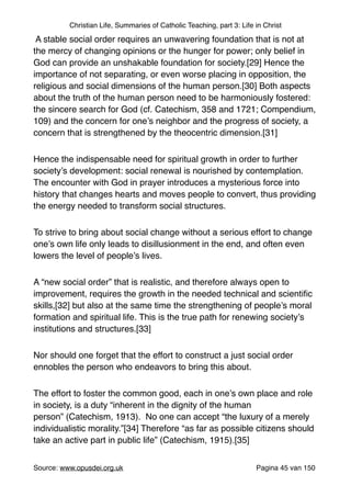 Christian Life, Summaries of Catholic Teaching, part 3: Life in Christ
A stable social order requires an unwavering foundation that is not at
the mercy of changing opinions or the hunger for power; only belief in
God can provide an unshakable foundation for society.[29] Hence the
importance of not separating, or even worse placing in opposition, the
religious and social dimensions of the human person.[30] Both aspects
about the truth of the human person need to be harmoniously fostered:
the sincere search for God (cf. Catechism, 358 and 1721; Compendium,
109) and the concern for one’s neighbor and the progress of society, a
concern that is strengthened by the theocentric dimension.[31]"
Hence the indispensable need for spiritual growth in order to further
society’s development: social renewal is nourished by contemplation.
The encounter with God in prayer introduces a mysterious force into
history that changes hearts and moves people to convert, thus providing
the energy needed to transform social structures."
To strive to bring about social change without a serious effort to change
one’s own life only leads to disillusionment in the end, and often even
lowers the level of people’s lives. "
A “new social order” that is realistic, and therefore always open to
improvement, requires the growth in the needed technical and scientiﬁc
skills,[32] but also at the same time the strengthening of people’s moral
formation and spiritual life. This is the true path for renewing society’s
institutions and structures.[33]"
Nor should one forget that the effort to construct a just social order
ennobles the person who endeavors to bring this about."
The effort to foster the common good, each in one’s own place and role
in society, is a duty “inherent in the dignity of the human
person” (Catechism, 1913). No one can accept “the luxury of a merely
individualistic morality.”[34] Therefore “as far as possible citizens should
take an active part in public life” (Catechism, 1915).[35]"
Source: www.opusdei.org.uk" Pagina van45 150
 