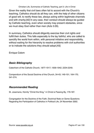 Christian Life, Summaries of Catholic Teaching, part 3: Life in Christ
Given the reality that civil laws often fail to accord with the Church’s
teaching, Catholics should do all they can, with the help of other citizens
of good will, to rectify these law, always acting within legitimate channels
and with charity.[42] In any case, their conduct should always be guided
by Catholic teaching, even when society may present obstacles, since
we must obey God rather than men (Acts 5:29)."
In summary, Catholics should diligently exercise their civil rights and
fulﬁll their duties. This falls especially to the lay faithful, who are called to
sanctify the world from within, with personal initiative and responsibility,
without waiting for the hierarchy to resolve problems with civil authorities
or to indicate the solutions they should adopt.[43]"
Enrique Colom "
"
Basic Bibliography !
"
Catechism of the Catholic Church, 1877-1917; 1939-1942; 2234-2249."
Compendium of the Social Doctrine of the Church, 34-43; 149-151; 164-170;
541-574."
"
Recommended Reading!
"
St. Josemaria, Homily “Christ the King,” in Christ is Passing By, 179-187. "
Congregation for the Doctrine of the Faith, Doctrinal Note on Some Questions
Regarding the Participation of Catholics in Political Life, 24 November 2002. "
"
"
Source: www.opusdei.org.uk" Pagina van47 150
 
