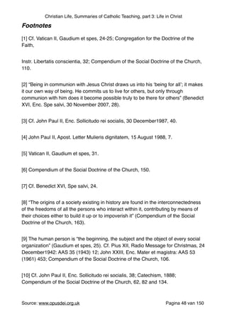 Christian Life, Summaries of Catholic Teaching, part 3: Life in Christ
Footnotes!
"
[1] Cf. Vatican II, Gaudium et spes, 24-25; Congregation for the Doctrine of the
Faith,"
Instr. Libertatis conscientia, 32; Compendium of the Social Doctrine of the Church,
110."
[2] “Being in communion with Jesus Christ draws us into his ‘being for all’; it makes
it our own way of being. He commits us to live for others, but only through
communion with him does it become possible truly to be there for others” (Benedict
XVI, Enc. Spe salvi, 30 November 2007, 28)."
[3] Cf. John Paul II, Enc. Sollicitudo rei socialis, 30 December1987, 40."
[4] John Paul II, Apost. Letter Mulieris dignitatem, 15 August 1988, 7."
[5] Vatican II, Gaudium et spes, 31."
[6] Compendium of the Social Doctrine of the Church, 150."
[7] Cf. Benedict XVI, Spe salvi, 24."
[8] “The origins of a society existing in history are found in the interconnectedness
of the freedoms of all the persons who interact within it, contributing by means of
their choices either to build it up or to impoverish it” (Compendium of the Social
Doctrine of the Church, 163)."
[9] The human person is “the beginning, the subject and the object of every social
organization” (Gaudium et spes, 25). Cf. Pius XII, Radio Message for Christmas, 24
December1942: AAS 35 (1943) 12; John XXIII, Enc. Mater et magistra: AAS 53
(1961) 453; Compendium of the Social Doctrine of the Church, 106."
[10] Cf. John Paul II, Enc. Sollicitudo rei socialis, 38; Catechism, 1888;
Compendium of the Social Doctrine of the Church, 62, 82 and 134."
Source: www.opusdei.org.uk" Pagina van48 150
 