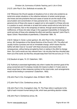Christian Life, Summaries of Catholic Teaching, part 3: Life in Christ
[11] Cf. John Paul II, Enc. Sollicitudo rei socialis, 36."
[12] “Whenever the Church speaks of situations of sin or when she condemns as
social sins certain situations or the collective behavior of certain social groups . . .
she knows and she proclaims that such cases of social sin are the result of the
accumulation and concentration of many personal sins. It is a case of the very
personal sins of those who cause or support evil or who exploit it; of those who are
in a position to avoid, eliminate or at least limit certain social evils but who fail to do
so out of laziness, fear or the conspiracy of silence, through secret complicity or
indifference; of those who take refuge in the supposed impossibility of changing the
world and also of those who sidestep the effort and sacriﬁce required” (John Paul II,
Apost. Exhort. Reconciliatio et paenitentia, 2 December 1984, 16. "
[13] Cf. Vatican II, Const. Lumen gentium, 36; John Paul II, Enc. Centesimus
annus, 38; Compendium of the Social Doctrine of the Church, 570. This effort will
usually involve a process and not an immediate change, which means that the
faithful will often have to “co-exist” with these structures and endure their
consequences, without being corrupted by them or ceding in the effort to change
them. Our Lord’s words are very relevant here: I do not pray that thou shouldst take
them out of the world, but that thou shoudst keep them from the evil one (Jn 17:15)."
[14] Gaudium et spes, 74. Cf. Catechism, 1901."
[15] “Authority is exercised legitimately only when it seeks the common good of the
group concerned and if it employs morally licit means to attain it. If rulers were to
enact unjust laws or take measures contrary to the moral order, such arrangements
would not be binding in conscience” (Catechism, 1903)."
[16] John Paul II, Enc. Evangelium vitae, 25 March 1995, 71."
[17] John Paul II, Enc. Centesimus annus, 46."
[18] John Paul II, Enc. Evangelium vitae, 70. The Pope refers in particular to the
right of each innocent human being to life, which laws permitting abortion violate."
[19] John Paul II, Centesimus annus, 46."
Source: www.opusdei.org.uk" Pagina van49 150
 