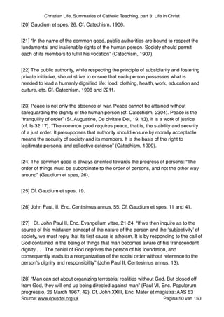 Christian Life, Summaries of Catholic Teaching, part 3: Life in Christ
[20] Gaudium et spes, 26. Cf. Catechism, 1906."
[21] “In the name of the common good, public authorities are bound to respect the
fundamental and inalienable rights of the human person. Society should permit
each of its members to fulﬁll his vocation” (Catechism, 1907)."
[22] The public authority, while respecting the principle of subsidiarity and fostering
private initiative, should strive to ensure that each person possesses what is
needed to lead a humanly digniﬁed life: food, clothing, health, work, education and
culture, etc. Cf. Catechism, 1908 and 2211."
[23] Peace is not only the absence of war. Peace cannot be attained without
safeguarding the dignity of the human person (cf. Catechism, 2304). Peace is the
“tranquility of order” (St. Augustine, De civitate Dei, 19, 13). It is a work of justice
(cf. Is 32:17). “The common good requires peace, that is, the stability and security
of a just order. It presupposes that authority should ensure by morally acceptable
means the security of society and its members. It is the basis of the right to
legitimate personal and collective defense” (Catechism, 1909). "
[24] The common good is always oriented towards the progress of persons: “The
order of things must be subordinate to the order of persons, and not the other way
around” (Gaudium et spes, 26)."
[25] Cf. Gaudium et spes, 19."
[26] John Paul, II, Enc. Centisimus annus, 55. Cf. Gaudium et spes, 11 and 41."
[27] Cf. John Paul II, Enc. Evangelium vitae, 21-24. “If we then inquire as to the
source of this mistaken concept of the nature of the person and the ‘subjectivity’ of
society, we must reply that its ﬁrst cause is atheism. It is by responding to the call of
God contained in the being of things that man becomes aware of his transcendent
dignity . . . The denial of God deprives the person of his foundation, and
consequently leads to a reorganization of the social order without reference to the
person’s dignity and responsibility” (John Paul II, Centesimus annus, 13)."
[28] “Man can set about organizing terrestrial realities without God. But closed off
from God, they will end up being directed against man” (Paul VI, Enc. Populorum
progressio, 26 March 1967, 42). Cf. John XXIII, Enc. Mater et magistra: AAS 53
Source: www.opusdei.org.uk" Pagina van50 150
 
