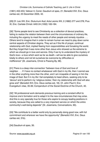 Christian Life, Summaries of Catholic Teaching, part 3: Life in Christ
(1961) 452-453; Vatican II, Const. Gaudium et spes, 21; Benedict XVI, Enc. Deus
caritas est, 25 December 2005, 42."
[29] Cf. Leo XIII, Enc. Diuturnum illud: Acta Leonis XIII, 2 (1882) 277 and 278; Pius
XI, Enc. Caritate Christi: AAS 24 (1932) 183-184."
[30] “Some people tend to see Christianity as a collection of devout practices,
failing to realize the relation between them and the circumstances of ordinary life,
including the urgency to meet the needs of other people and remedy injustice . . .
Others tend to imagine that in order to remain human we need to play down some
central aspects of Christian dogma. They act as if the life of prayer, continual
relationship with God, implied ﬂeeing from responsibilities and forsaking the world.
But they forget that it was none other than Jesus who showed us the extreme to
which we should go in love and service. Only if we try to understand the mystery of
God’s love—a love which went as far as death—will we be able to give ourselves
totally to others and not let ourselves be overcome by difﬁculties or
indifference” (St. Josemaria, Christ is Passing By, 98)."
[31] There is a deep inter-connection “between love of God and love of
neighbor . . . If I have no contact whatsoever with God in my life, then I cannot see
in the other anything more than the other, and I am incapable of seeing in him the
image of God. But if in my life I fail completely to heed others, seeking only to be
‘devout’ and to perform my ‘religious duties,’ then my relationship with God will also
grow arid” (Benedict XVI, Enc. Deus caritas est, 18). Cf. John Paul II, Enc.
Evangelium vitae, 35-36; Compendium of the Social Doctrine of the Church, 40."
[32] “All professional work demands previous training and a constant effort to
improve one’s formation and to adapt it to the new circumstances that may arise.
And this is very specially true for those who aspire to occupy leading positions in
society, because they are called to a very important service on which the entire
community’s well‑being depends” (St. Josemaria, Conversations, 90)."
[33] “We contribute to a better world only by personally doing good now, with full
commitment and wherever we have the opportunity” (Benedict XVI, Enc. Deus
caritas est, 31b)."
[34] Gaudium et spes, 30."
Source: www.opusdei.org.uk" Pagina van51 150
 