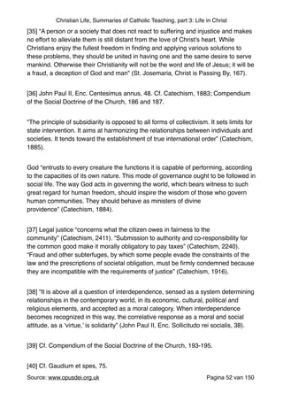 Christian Life, Summaries of Catholic Teaching, part 3: Life in Christ
[35] “A person or a society that does not react to suffering and injustice and makes
no effort to alleviate them is still distant from the love of Christ’s heart. While
Christians enjoy the fullest freedom in ﬁnding and applying various solutions to
these problems, they should be united in having one and the same desire to serve
mankind. Otherwise their Christianity will not be the word and life of Jesus; it will be
a fraud, a deception of God and man” (St. Josemaria, Christ is Passing By, 167)."
[36] John Paul II, Enc. Centesimus annus, 48. Cf. Catechism, 1883; Compendium
of the Social Doctrine of the Church, 186 and 187."
“The principle of subsidiarity is opposed to all forms of collectivism. It sets limits for
state intervention. It aims at harmonizing the relationships between individuals and
societies. It tends toward the establishment of true international order” (Catechism,
1885)."
God “entrusts to every creature the functions it is capable of performing, according
to the capacities of its own nature. This mode of governance ought to be followed in
social life. The way God acts in governing the world, which bears witness to such
great regard for human freedom, should inspire the wisdom of those who govern
human communities. They should behave as ministers of divine
providence” (Catechism, 1884)."
[37] Legal justice “concerns what the citizen owes in fairness to the
community” (Catechism, 2411). “Submission to authority and co‑responsibility for
the common good make it morally obligatory to pay taxes” (Catechism, 2240).
“Fraud and other subterfuges, by which some people evade the constraints of the
law and the prescriptions of societal obligation, must be ﬁrmly condemned because
they are incompatible with the requirements of justice” (Catechism, 1916)."
[38] “It is above all a question of interdependence, sensed as a system determining
relationships in the contemporary world, in its economic, cultural, political and
religious elements, and accepted as a moral category. When interdependence
becomes recognized in this way, the correlative response as a moral and social
attitude, as a ‘virtue,’ is solidarity” (John Paul II, Enc. Sollicitudo rei socialis, 38)."
[39] Cf. Compendium of the Social Doctrine of the Church, 193-195."
[40] Cf. Gaudium et spes, 75."
Source: www.opusdei.org.uk" Pagina van52 150
 