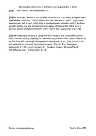 Christian Life, Summaries of Catholic Teaching, part 3: Life in Christ
[41] Cf. John Paul II, Christiﬁdeles laici, 42."
[42] For example, “when it is not possible to overturn or completely abrogate a pro-
abortion law, an elected ofﬁcial, whose absolute personal opposition to procured
abortion was well known, could licitly support proposals aimed at limiting the harm
done by such a law and at lessening its negative consequences at the level of
general opinion and public morality” (John Paul II, Enc. Evangelium vitae, 73)."
[43] “The laity have the duty of using their own initiative and taking action in this
area—without waiting passively for directives and precepts from others. They must
try to infuse a Christian spirit into people’s mental outlook and daily behavior, into
the laws and structures of the civil government “(Paul VI, Enc. Populorum
progressio, 81). Cf. Lumen gentium, 31; Gaudium et spes, 43; John Paul II,
Christiﬁdeles laici, 15; Catechism, 2442."
"
Source: www.opusdei.org.uk" Pagina van53 150
 