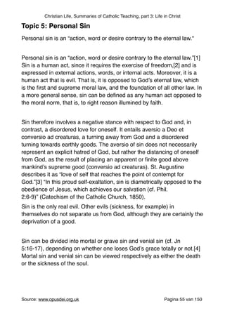 Christian Life, Summaries of Catholic Teaching, part 3: Life in Christ
Topic 5: Personal Sin!
"
Personal sin is an “action, word or desire contrary to the eternal law.""
"
Personal sin is an “action, word or desire contrary to the eternal law.”[1]
Sin is a human act, since it requires the exercise of freedom,[2] and is
expressed in external actions, words, or internal acts. Moreover, it is a
human act that is evil. That is, it is opposed to God’s eternal law, which
is the ﬁrst and supreme moral law, and the foundation of all other law. In
a more general sense, sin can be deﬁned as any human act opposed to
the moral norm, that is, to right reason illumined by faith."
"
Sin therefore involves a negative stance with respect to God and, in
contrast, a disordered love for oneself. It entails aversio a Deo et
conversio ad creaturas, a turning away from God and a disordered
turning towards earthly goods. The aversio of sin does not necessarily
represent an explicit hatred of God, but rather the distancing of oneself
from God, as the result of placing an apparent or ﬁnite good above
mankind’s supreme good (conversio ad creaturas). St. Augustine
describes it as “love of self that reaches the point of contempt for
God.”[3] “In this proud self-exaltation, sin is diametrically opposed to the
obedience of Jesus, which achieves our salvation (cf. Phil.
2:6-9)” (Catechism of the Catholic Church, 1850)."
Sin is the only real evil. Other evils (sickness, for example) in
themselves do not separate us from God, although they are certainly the
deprivation of a good."
"
Sin can be divided into mortal or grave sin and venial sin (cf. Jn
5:16-17), depending on whether one loses God’s grace totally or not.[4]
Mortal sin and venial sin can be viewed respectively as either the death
or the sickness of the soul."
"
"
"
Source: www.opusdei.org.uk" Pagina van55 150
 