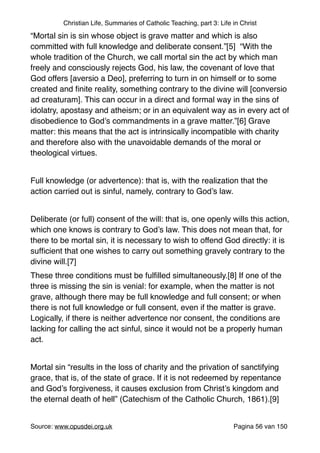 Christian Life, Summaries of Catholic Teaching, part 3: Life in Christ
“Mortal sin is sin whose object is grave matter and which is also
committed with full knowledge and deliberate consent.”[5] “With the
whole tradition of the Church, we call mortal sin the act by which man
freely and consciously rejects God, his law, the covenant of love that
God offers [aversio a Deo], preferring to turn in on himself or to some
created and ﬁnite reality, something contrary to the divine will [conversio
ad creaturam]. This can occur in a direct and formal way in the sins of
idolatry, apostasy and atheism; or in an equivalent way as in every act of
disobedience to God’s commandments in a grave matter.”[6] Grave
matter: this means that the act is intrinsically incompatible with charity
and therefore also with the unavoidable demands of the moral or
theological virtues."
"
Full knowledge (or advertence): that is, with the realization that the
action carried out is sinful, namely, contrary to God’s law."
"
Deliberate (or full) consent of the will: that is, one openly wills this action,
which one knows is contrary to God’s law. This does not mean that, for
there to be mortal sin, it is necessary to wish to offend God directly: it is
sufﬁcient that one wishes to carry out something gravely contrary to the
divine will.[7]"
These three conditions must be fulﬁlled simultaneously.[8] If one of the
three is missing the sin is venial: for example, when the matter is not
grave, although there may be full knowledge and full consent; or when
there is not full knowledge or full consent, even if the matter is grave.
Logically, if there is neither advertence nor consent, the conditions are
lacking for calling the act sinful, since it would not be a properly human
act."
"
Mortal sin “results in the loss of charity and the privation of sanctifying
grace, that is, of the state of grace. If it is not redeemed by repentance
and God’s forgiveness, it causes exclusion from Christ’s kingdom and
the eternal death of hell” (Catechism of the Catholic Church, 1861).[9]"
"
Source: www.opusdei.org.uk" Pagina van56 150
 