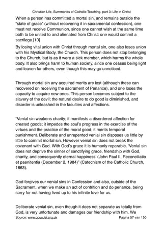 Christian Life, Summaries of Catholic Teaching, part 3: Life in Christ
When a person has committed a mortal sin, and remains outside the
“state of grace” (without recovering it in sacramental confession), one
must not receive Communion, since one cannot wish at the same time
both to be united to and alienated from Christ: one would commit a
sacrilege.[10]"
By losing vital union with Christ through mortal sin, one also loses union
with his Mystical Body, the Church. This person does not stop belonging
to the Church, but is as it were a sick member, which harms the whole
body. It also brings harm to human society, since one ceases being light
and leaven for others, even though this may go unnoticed."
"
Through mortal sin any acquired merits are lost (although these can
recovered on receiving the sacrament of Penance), and one loses the
capacity to acquire new ones. This person becomes subject to the
slavery of the devil; the natural desire to do good is diminished, and
disorder is unleashed in the faculties and affections."
"
“Venial sin weakens charity; it manifests a disordered affection for
created goods; it impedes the soul’s progress in the exercise of the
virtues and the practice of the moral good; it merits temporal
punishment. Deliberate and unrepented venial sin disposes us little by
little to commit mortal sin. However venial sin does not break the
covenant with God. With God’s grace it is humanly reparable. ‘Venial sin
does not deprive the sinner of sanctifying grace, friendship with God,
charity, and consequently eternal happiness’ (John Paul II, Reconciliatio
et paenitentia (December 2, 1984)” (Catechism of the Catholic Church,
1863)."
"
God forgives our venial sins in Confession and also, outside of the
Sacrament, when we make an act of contrition and do penance, being
sorry for not having lived up to his inﬁnite love for us."
"
Deliberate venial sin, even though it does not separate us totally from
God, is very unfortunate and damages our friendship with him. We
Source: www.opusdei.org.uk" Pagina van57 150
 