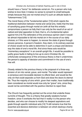 Christian Life, Summaries of Catholic Teaching, part 3: Life in Christ
should have a “horror” for deliberate venial sin. For a person who truly
wishes to love God, it makes no sense to consent to small betrayals
simply because they are not mortal sins;[11] such an attitude leads to
“lukewarmness.”[12]"
The moral theory of the “fundamental option,”[13] which rejects the
traditional distinction between mortal and venial sins, holds that the loss
of sanctifying grace through mortal sin (with all that this entails)
compromises a person so fully that it can only be the result of an act of
radical and total opposition to God, that is, of a fundamental option
against him.[14] The defenders of this erroneous opinion claim it would
be almost impossible to fall into mortal sin in the course of our daily
choices; or if this were to happen, to recover the state of grace through
sincere penance. A person’s freedom, they claim, in its ordinary exercise
of choice would not be able to determine in such a unique and decisive
way the state of one’s moral life. And since these acts would be
“momentary exceptions” in an overall upright life, it would be possible to
justify grave faults in failing to live up to one’s Christian life. An
unfortunate consequence of this erroneous theory is that it undermines
the person’s capacity of decision and commitment in the use of one’s
free will."
"
Closely related to the previous theory is the proposal of a three-way
division of sin into venial, grave, and mortal. The latter would represent
a conscious and irrevocable decision to offend God, and would be the
only sin that could separate us from God and close the doors to eternal
life. Thus the majority of sins which, given their matter, have traditionally
been considered as mortal would now only be “grave” sins, since they
would not be committed with the positive intention to reject God."
"
The Church has frequently pointed out the errors that underlie these
currents of thought. This is a theory that greatly weakens human
freedom, since it overlooks the fact that in reality it is the person who
decides, and who can choose to modify his deepest aspirations and
goals through speciﬁc individual acts.[15] “It still remains true that the
essential and decisive distinction is between sin which destroys charity
Source: www.opusdei.org.uk" Pagina van58 150
 
