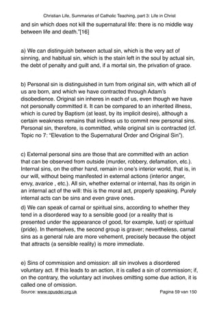 Christian Life, Summaries of Catholic Teaching, part 3: Life in Christ
and sin which does not kill the supernatural life: there is no middle way
between life and death.”[16]"
"
a) We can distinguish between actual sin, which is the very act of
sinning, and habitual sin, which is the stain left in the soul by actual sin,
the debt of penalty and guilt and, if a mortal sin, the privation of grace."
"
b) Personal sin is distinguished in turn from original sin, with which all of
us are born, and which we have contracted through Adam’s
disobedience. Original sin inheres in each of us, even though we have
not personally committed it. It can be compared to an inherited illness,
which is cured by Baptism (at least, by its implicit desire), although a
certain weakness remains that inclines us to commit new personal sins.
Personal sin, therefore, is committed, while original sin is contracted (cf.
Topic no 7: “Elevation to the Supernatural Order and Original Sin”)."
"
c) External personal sins are those that are committed with an action
that can be observed from outside (murder, robbery, defamation, etc.).
Internal sins, on the other hand, remain in one’s interior world, that is, in
our will, without being manifested in external actions (interior anger,
envy, avarice , etc.). All sin, whether external or internal, has its origin in
an internal act of the will: this is the moral act, properly speaking. Purely
internal acts can be sins and even grave ones."
d) We can speak of carnal or spiritual sins, according to whether they
tend in a disordered way to a sensible good (or a reality that is
presented under the appearance of good, for example, lust) or spiritual
(pride). In themselves, the second group is graver; nevertheless, carnal
sins as a general rule are more vehement, precisely because the object
that attracts (a sensible reality) is more immediate."
"
e) Sins of commission and omission: all sin involves a disordered
voluntary act. If this leads to an action, it is called a sin of commission; if,
on the contrary, the voluntary act involves omitting some due action, it is
called one of omission."
Source: www.opusdei.org.uk" Pagina van59 150
 