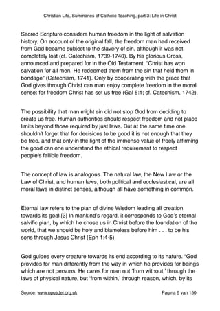 Christian Life, Summaries of Catholic Teaching, part 3: Life in Christ
"
Sacred Scripture considers human freedom in the light of salvation
history. On account of the original fall, the freedom man had received
from God became subject to the slavery of sin, although it was not
completely lost (cf. Catechism, 1739-1740). By his glorious Cross,
announced and prepared for in the Old Testament, “Christ has won
salvation for all men. He redeemed them from the sin that held them in
bondage” (Catechism, 1741). Only by cooperating with the grace that
God gives through Christ can man enjoy complete freedom in the moral
sense: for freedom Christ has set us free (Gal 5:1; cf. Catechism, 1742)."
"
The possibility that man might sin did not stop God from deciding to
create us free. Human authorities should respect freedom and not place
limits beyond those required by just laws. But at the same time one
shouldn’t forget that for decisions to be good it is not enough that they
be free, and that only in the light of the immense value of freely afﬁrming
the good can one understand the ethical requirement to respect
people’s fallible freedom."
"
The concept of law is analogous. The natural law, the New Law or the
Law of Christ, and human laws, both political and ecclesiastical, are all
moral laws in distinct senses, although all have something in common."
"
Eternal law refers to the plan of divine Wisdom leading all creation
towards its goal.[3] In mankind’s regard, it corresponds to God’s eternal
salviﬁc plan, by which he chose us in Christ before the foundation of the
world, that we should be holy and blameless before him . . . to be his
sons through Jesus Christ (Eph 1:4-5)."
"
God guides every creature towards its end according to its nature. “God
provides for man differently from the way in which he provides for beings
which are not persons. He cares for man not ‘from without,’ through the
laws of physical nature, but ‘from within,’ through reason, which, by its
Source: www.opusdei.org.uk" Pagina van6 150
 