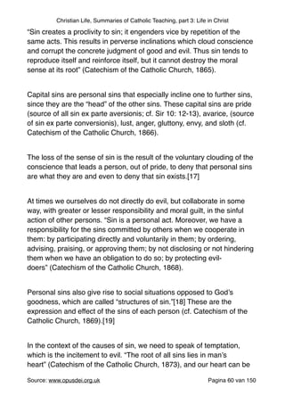 Christian Life, Summaries of Catholic Teaching, part 3: Life in Christ
“Sin creates a proclivity to sin; it engenders vice by repetition of the
same acts. This results in perverse inclinations which cloud conscience
and corrupt the concrete judgment of good and evil. Thus sin tends to
reproduce itself and reinforce itself, but it cannot destroy the moral
sense at its root” (Catechism of the Catholic Church, 1865)."
"
Capital sins are personal sins that especially incline one to further sins,
since they are the “head” of the other sins. These capital sins are pride
(source of all sin ex parte aversionis; cf. Sir 10: 12-13), avarice, (source
of sin ex parte conversionis), lust, anger, gluttony, envy, and sloth (cf.
Catechism of the Catholic Church, 1866)."
"
The loss of the sense of sin is the result of the voluntary clouding of the
conscience that leads a person, out of pride, to deny that personal sins
are what they are and even to deny that sin exists.[17]"
"
At times we ourselves do not directly do evil, but collaborate in some
way, with greater or lesser responsibility and moral guilt, in the sinful
action of other persons. “Sin is a personal act. Moreover, we have a
responsibility for the sins committed by others when we cooperate in
them: by participating directly and voluntarily in them; by ordering,
advising, praising, or approving them; by not disclosing or not hindering
them when we have an obligation to do so; by protecting evil-
doers” (Catechism of the Catholic Church, 1868)."
"
Personal sins also give rise to social situations opposed to God’s
goodness, which are called “structures of sin.”[18] These are the
expression and effect of the sins of each person (cf. Catechism of the
Catholic Church, 1869).[19]"
"
In the context of the causes of sin, we need to speak of temptation,
which is the incitement to evil. “The root of all sins lies in man’s
heart” (Catechism of the Catholic Church, 1873), and our heart can be
Source: www.opusdei.org.uk" Pagina van60 150
 