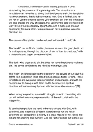 Christian Life, Summaries of Catholic Teaching, part 3: Life in Christ
attracted by the presence of apparent goods. The attraction of a
temptation can never be so strong that it obliges us to sin. No temptation
has overtaken you that is not common to man. God is faithful, and he
will not let you be tempted beyond your strength, but with the temptation
will also provide the way of escape, that you may be able to endure it (1
Cor 10:13). If not deliberately sought after, and if made use of as an
opportunity for moral effort, temptations can have a positive value for
Christian life."
"
The causes of temptation can be reduced to three (cf. 1 Jn 2:16):"
"
The “world”: not as God’s creation, because as such it is good, but in so
far as it spurs us, through the disorder of sin, to “turn to creatures,” with
a materialist and pagan environment.[20]"
"
The devil: who urges us to sin, but does not have the power to make us
sin. The devil’s temptations are rejected with prayer.[21]"
"
The “ﬂesh” or concupiscence: the disorder in the powers of our soul that
stems from original sin (also called fomes peccati, tinder for sin). These
temptations are overcome with mortiﬁcation and penance, and with the
decision not to dialogue with them and to be sincere in spiritual
direction, without covering them up with “unreasonable reasons.”[22]"
"
When facing temptation, we need to struggle to avoid consenting with
our will to the involuntary representation of the evil contained in the
suggestion."
"
To combat temptations we need to be very sincere with God, with
ourselves, and in spiritual direction. Otherwise we run the risk of
deforming our conscience. Sincerity is a great means for not falling into
sin and for attaining true humility. God the Father comes out to meet us
Source: www.opusdei.org.uk" Pagina van61 150
 