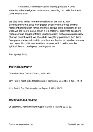 Christian Life, Summaries of Catholic Teaching, part 3: Life in Christ
when we acknowledge we have sinned, revealing the pride that tries to
cover over our sin."
"
We also need to ﬂee from the occasions of sin, that is, from
circumstances that arise with greater or less voluntariness and that
represent a temptation for us. We must always avoid occasions of sin
when we are free to do so. When it is a matter of proximate occasions
(with a serious danger of falling into temptation) that are also necessary
(that we cannot avoid), we should do everything possible to turn them
from proximate occasions into remote ones. Insofar as possible, we also
need to avoid continuous remote occasions, which undermine the
spiritual life and predispose one to grave sin."
"
Pau Agulles Simó "
"
"
Basic Bibliography !
" "
Catechism of the Catholic Church, 1846-1876."
"
John Paul II, Apost. Exhort Reconciliatio et paenitentia, December 2, 1984, 14-18."
"
John Paul II, Enc. Veritatis splendor, August 6, 1993, 65-70."
"
"
Recommended reading!
"
St. Josemaría, Homily Interior Struggle, in Christ is Passing By, 73-82."
"
"
"
Source: www.opusdei.org.uk" Pagina van62 150
 