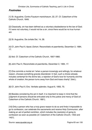 Christian Life, Summaries of Catholic Teaching, part 3: Life in Christ
Footnotes!
"
[1] St. Augustine, Contra Faustum manichoeum, 22, 27. Cf. Catechism of the
Catholic Church, 1849."
"
[2] Classically, sin has been deﬁned as a voluntary disobedience to the law of God;
if it were not voluntary, it would not be a sin, since there would be no true human
act. "
"
[3] St. Augustine, De civitate Dei, 14, 28."
"
[4] Cf..John Paul II, Apost..Exhort. Reconciliatio et paenitentia, December 2, 1984,
17."
"
[5] Ibid. Cf. Catechism of the Catholic Church, 1857-1860."
"
[6] John Paul II, Reconciliatio et paenitentia, December 2, 1984, 17."
"
[7] One commits a mortal sin “when a person knowingly and willingly, for whatever
reason, chooses something gravely disordered. In fact, such a choice already
includes contempt for the divine law, a rejection of God’s love for humanity and the
whole of creation; the person turns away from God and loses charity” (Ibid.)."
"
[8] Cf. John Paul II, Enc. Veritatis splendor, August 6, 1993, 70."
"
[9] Besides considering the act in itself, it is important to keep in mind that the
judgment of persons should be entrusted only to the justice and mercy of God (cf.
Catechism of the Catholic Church, 1861)."
"
[10] Only a person who has a truly grave reason to do so and ﬁnds it impossible to
go to confession, can celebrate the sacraments and receive Holy Communion, after
making an act of perfect contrition, which includes the resolution of going to
confession as soon as possible (cf. Catechism of the Catholic Church, 1452 and
1457)."
Source: www.opusdei.org.uk" Pagina van63 150
 