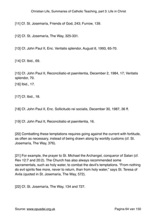 Christian Life, Summaries of Catholic Teaching, part 3: Life in Christ
"
[11] Cf. St. Josemaría, Friends of God, 243; Furrow, 139."
"
[12] Cf. St. Josemaría, The Way, 325-331."
"
[13] Cf. John Paul II, Enc. Veritatis splendor, August 6, 1993, 65-70."
"
[14] Cf. Ibid., 69."
"
[15] Cf. John Paul II, Reconciliatio et paenitentia, December 2, 1984, 17; Veritatis
splendor, 70."
[16] Ibid., 17."
"
[17] Cf. Ibid., 18."
"
[18] Cf. John Paul II, Enc. Sollicitudo rei socialis, December 30, 1987, 36 ff."
"
[19] Cf. John Paul II, Reconciliatio et paenitentia, 16."
"
[20] Combatting these temptations requires going against the current with fortitude,
as often as necessary, instead of being drawn along by worldly customs (cf. St.
Josemaría, The Way, 376)."
"
[21] For example, the prayer to St. Michael the Archangel, conqueror of Satan (cf.
Rev 12:7 and 20:2). The Church has also always recommended some
sacramentals, such as holy water, to combat the devil’s temptations. “From nothing
do evil spirits ﬂee more, never to return, than from holy water,” says St. Teresa of
Avila (quoted in St. Josemaría, The Way, 572)."
"
[22] Cf. St. Josemaría, The Way, 134 and 727."
"
Source: www.opusdei.org.uk" Pagina van64 150
 