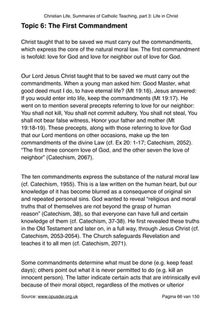 Christian Life, Summaries of Catholic Teaching, part 3: Life in Christ
Topic 6: The First Commandment!
"
Christ taught that to be saved we must carry out the commandments,
which express the core of the natural moral law. The ﬁrst commandment
is twofold: love for God and love for neighbor out of love for God."
"
Our Lord Jesus Christ taught that to be saved we must carry out the
commandments. When a young man asked him: Good Master, what
good deed must I do, to have eternal life? (Mt 19:16), Jesus answered:
If you would enter into life, keep the commandments (Mt 19:17). He
went on to mention several precepts referring to love for our neighbor:
You shall not kill, You shall not commit adultery, You shall not steal, You
shall not bear false witness, Honor your father and mother (Mt
19:18-19). These precepts, along with those referring to love for God
that our Lord mentions on other occasions, make up the ten
commandments of the divine Law (cf. Ex 20: 1-17; Catechism, 2052).
“The ﬁrst three concern love of God, and the other seven the love of
neighbor” (Catechism, 2067)."
"
The ten commandments express the substance of the natural moral law
(cf. Catechism, 1955). This is a law written on the human heart, but our
knowledge of it has become blurred as a consequence of original sin
and repeated personal sins. God wanted to reveal “religious and moral
truths that of themselves are not beyond the grasp of human
reason” (Catechism, 38), so that everyone can have full and certain
knowledge of them (cf. Catechism, 37-38). He ﬁrst revealed these truths
in the Old Testament and later on, in a full way, through Jesus Christ (cf.
Catechism, 2053-2054). The Church safeguards Revelation and
teaches it to all men (cf. Catechism, 2071)."
"
Some commandments determine what must be done (e.g. keep feast
days); others point out what it is never permitted to do (e.g. kill an
innocent person). The latter indicate certain acts that are intrinsically evil
because of their moral object, regardless of the motives or ulterior
Source: www.opusdei.org.uk" Pagina van66 150
 
