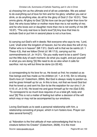 Christian Life, Summaries of Catholic Teaching, part 3: Life in Christ
a) choosing him as the ultimate end of all we undertake. We are asked
to do everything out of love for him and for his glory: whether you eat or
drink, or do anything else, do all for the glory of God (1 Cor 10:31). “Deo
omnis gloria. All glory to God.”[3] No love can be put higher than love for
God. He who loves father or mother more than me is not worthy of me;
and he who loves son or daughter more than me is not worthy of me (Mt
10:37). “The only real love is God’s love!”[4] Any love that tries to
exclude God or put him in second place is not a true love."
"
b) carrying out God’s will in deeds: Not everyone who says to me, ‘Lord,
Lord,’ shall enter the kingdom of heaven, but he who does the will of my
Father who is in heaven” (Mt 7:21). God’s will is that we be saints (cf. 1
Thess 4:3), that we follow Christ (cf. Mt 17:5), carrying out his
commandments (cf. Jn 14:21). “Do you really want to be a saint? Carry
out the little duty of each moment; do what you ought, and put yourself
in what you are doing.”[5] We need to do so also when it calls for
sacriﬁce: not my will but thine be done (Lk 22:42)."
"
c) corresponding to his love for us. He loved us ﬁrst; he created us as
free beings and has made us his children (cf. 1 Jn 4:19). Sin is refusing
God’s love (cf. Catechism, 2094). But God is always ready to pardon us,
and he gives himself up for us. In this is love, not that we loved God but
that he loved us and sent his Son to be the expiation for our sins (1 Jn
4:10; cf. Jn 3:16). He loved me and gave himself up for me (Gal 2:20).
“To correspond to so much love requires of us a total gift, body and
soul.”[6] This is not a matter of feeling but rather a decision of the will
which may or may not be accompanied by our emotions."
"
Loving God leads us to seek a personal relationship with him, a
relationship consisting of prayer, which in turn fosters love. Prayer can
take several forms[7]:"
"
a) “Adoration is the ﬁrst attitude of man acknowledging that he is a
creature before his Creator” (Catechism, 2628). It is the most
Source: www.opusdei.org.uk" Pagina van68 150
 