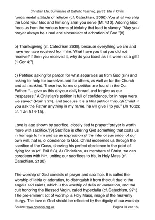 Christian Life, Summaries of Catholic Teaching, part 3: Life in Christ
fundamental attitude of religion (cf. Catechism, 2096). You shall worship
the Lord your God and him only shall you serve (Mt 4:10). Adoring God
frees us from the various forms of idolatry that lead to slavery. “May your
prayer always be a real and sincere act of adoration of God.”[8]"
"
b) Thanksgiving (cf. Catechism 2638), because everything we are and
have we have received from him: What have you that you did not
receive? If then you received it, why do you boast as if it were not a gift?
(1 Cor 4:7)."
"
c) Petition: asking for pardon for what separates us from God (sin) and
asking for help for ourselves and for others, as well as for the Church
and all mankind. These two forms of petition are found in the Our
Father: “… give us this day our daily bread, and forgive us our
trespasses.” A Christian’s petition is full of conﬁdence, for in hope were
we saved” (Rom 8:24), and because it is a ﬁlial petition through Christ: if
you ask the Father anything in my name, he will give it to you” (Jn 16:23;
cf. 1 Jn 5:14-15)."
"
Love is also shown by sacriﬁce, closely tied to prayer: “prayer is worth
more with sacriﬁce.”[9] Sacriﬁce is offering God something that costs us,
in homage to him and as an expression of the interior surrender of our
own will, that is, of obedience to God. Christ redeemed us through the
sacriﬁce of the Cross, showing his perfect obedience to the point of
dying for us (cf. Phil 2:8). As Christians, as members of Christ, we can
coredeem with him, uniting our sacriﬁces to his, in Holy Mass (cf.
Catechism, 2100)."
"
The worship of God consists of prayer and sacriﬁce. It is called the
worship of latria or adoration, to distinguish it from the cult due to the
angels and saints, which is the worship of dulia or veneration, and the
cult honoring the Blessed Virgin, called hyperdulia (cf. Catechism, 971).
The pre-eminent act of worship is Holy Mass, image of the heavenly
liturgy. The love of God should be reﬂected by the dignity of our worship:
Source: www.opusdei.org.uk" Pagina van69 150
 