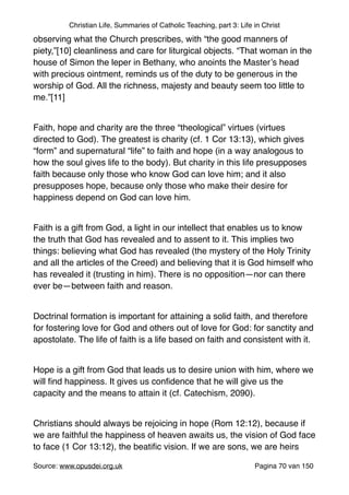 Christian Life, Summaries of Catholic Teaching, part 3: Life in Christ
observing what the Church prescribes, with “the good manners of
piety,”[10] cleanliness and care for liturgical objects. “That woman in the
house of Simon the leper in Bethany, who anoints the Master’s head
with precious ointment, reminds us of the duty to be generous in the
worship of God. All the richness, majesty and beauty seem too little to
me.”[11]"
"
Faith, hope and charity are the three “theological” virtues (virtues
directed to God). The greatest is charity (cf. 1 Cor 13:13), which gives
“form” and supernatural “life” to faith and hope (in a way analogous to
how the soul gives life to the body). But charity in this life presupposes
faith because only those who know God can love him; and it also
presupposes hope, because only those who make their desire for
happiness depend on God can love him."
"
Faith is a gift from God, a light in our intellect that enables us to know
the truth that God has revealed and to assent to it. This implies two
things: believing what God has revealed (the mystery of the Holy Trinity
and all the articles of the Creed) and believing that it is God himself who
has revealed it (trusting in him). There is no opposition—nor can there
ever be—between faith and reason."
"
Doctrinal formation is important for attaining a solid faith, and therefore
for fostering love for God and others out of love for God: for sanctity and
apostolate. The life of faith is a life based on faith and consistent with it."
"
Hope is a gift from God that leads us to desire union with him, where we
will ﬁnd happiness. It gives us conﬁdence that he will give us the
capacity and the means to attain it (cf. Catechism, 2090)."
"
Christians should always be rejoicing in hope (Rom 12:12), because if
we are faithful the happiness of heaven awaits us, the vision of God face
to face (1 Cor 13:12), the beatiﬁc vision. If we are sons, we are heirs
Source: www.opusdei.org.uk" Pagina van70 150
 