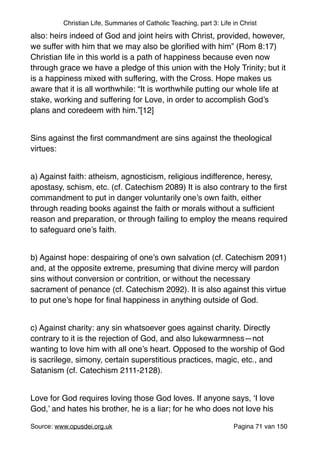Christian Life, Summaries of Catholic Teaching, part 3: Life in Christ
also: heirs indeed of God and joint heirs with Christ, provided, however,
we suffer with him that we may also be gloriﬁed with him” (Rom 8:17)
Christian life in this world is a path of happiness because even now
through grace we have a pledge of this union with the Holy Trinity; but it
is a happiness mixed with suffering, with the Cross. Hope makes us
aware that it is all worthwhile: “It is worthwhile putting our whole life at
stake, working and suffering for Love, in order to accomplish God’s
plans and coredeem with him.”[12]"
"
Sins against the ﬁrst commandment are sins against the theological
virtues:"
"
a) Against faith: atheism, agnosticism, religious indifference, heresy,
apostasy, schism, etc. (cf. Catechism 2089) It is also contrary to the ﬁrst
commandment to put in danger voluntarily one’s own faith, either
through reading books against the faith or morals without a sufﬁcient
reason and preparation, or through failing to employ the means required
to safeguard one’s faith."
"
b) Against hope: despairing of one’s own salvation (cf. Catechism 2091)
and, at the opposite extreme, presuming that divine mercy will pardon
sins without conversion or contrition, or without the necessary
sacrament of penance (cf. Catechism 2092). It is also against this virtue
to put one’s hope for ﬁnal happiness in anything outside of God."
"
c) Against charity: any sin whatsoever goes against charity. Directly
contrary to it is the rejection of God, and also lukewarmness—not
wanting to love him with all one’s heart. Opposed to the worship of God
is sacrilege, simony, certain superstitious practices, magic, etc., and
Satanism (cf. Catechism 2111-2128)."
"
Love for God requires loving those God loves. If anyone says, ‘I love
God,’ and hates his brother, he is a liar; for he who does not love his
Source: www.opusdei.org.uk" Pagina van71 150
 