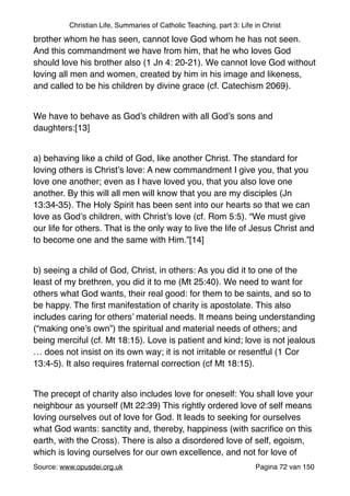 Christian Life, Summaries of Catholic Teaching, part 3: Life in Christ
brother whom he has seen, cannot love God whom he has not seen.
And this commandment we have from him, that he who loves God
should love his brother also (1 Jn 4: 20-21). We cannot love God without
loving all men and women, created by him in his image and likeness,
and called to be his children by divine grace (cf. Catechism 2069)."
"
We have to behave as God’s children with all God’s sons and
daughters:[13]"
"
a) behaving like a child of God, like another Christ. The standard for
loving others is Christ’s love: A new commandment I give you, that you
love one another; even as I have loved you, that you also love one
another. By this will all men will know that you are my disciples (Jn
13:34-35). The Holy Spirit has been sent into our hearts so that we can
love as God’s children, with Christ’s love (cf. Rom 5:5). “We must give
our life for others. That is the only way to live the life of Jesus Christ and
to become one and the same with Him.”[14]"
"
b) seeing a child of God, Christ, in others: As you did it to one of the
least of my brethren, you did it to me (Mt 25:40). We need to want for
others what God wants, their real good: for them to be saints, and so to
be happy. The ﬁrst manifestation of charity is apostolate. This also
includes caring for others’ material needs. It means being understanding
(“making one’s own”) the spiritual and material needs of others; and
being merciful (cf. Mt 18:15). Love is patient and kind; love is not jealous
… does not insist on its own way; it is not irritable or resentful (1 Cor
13:4-5). It also requires fraternal correction (cf Mt 18:15). "
"
The precept of charity also includes love for oneself: You shall love your
neighbour as yourself (Mt 22:39) This rightly ordered love of self means
loving ourselves out of love for God. It leads to seeking for ourselves
what God wants: sanctity and, thereby, happiness (with sacriﬁce on this
earth, with the Cross). There is also a disordered love of self, egoism,
which is loving ourselves for our own excellence, and not for love of
Source: www.opusdei.org.uk" Pagina van72 150
 