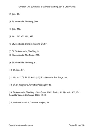 Christian Life, Summaries of Catholic Teaching, part 3: Life in Christ
"
[2] Ibid., 15."
"
[3] St Josemaría, The Way, 780."
"
[4] Ibid., 417."
"
[5] Ibid., 815. Cf. Ibid., 933."
"
[6] St Josemaría, Christ is Passing By, 87."
"
[7] Cf. St Josemaría, The Way, 91."
[8] St Josemaría, The Forge, 263."
"
[9] St Josemaría, The Way, 81."
"
[10] Cf. ibid., 541."
"
[11] Ibid. 527. Cf. Mt 26: 6-13. [12] St Josemaría, The Forge, 26."
"
[13] Cf. St Josemaría, Christ is Passing By, 36."
"
[14] St Josemaría, The Way of the Cross, XIVth Station. Cf. Benedict XVI, Enc.
Deus Caritas est, 25 August 2005, 12-15."
"
[15] Vatican Council II, Gaudium et spes, 24"
"
"
"
"
"
Source: www.opusdei.org.uk" Pagina van74 150
 