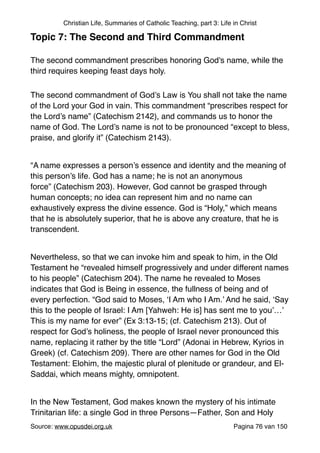 Christian Life, Summaries of Catholic Teaching, part 3: Life in Christ
Topic 7: The Second and Third Commandment!
"
The second commandment prescribes honoring God's name, while the
third requires keeping feast days holy.	

The second commandment of God’s Law is You shall not take the name
of the Lord your God in vain. This commandment “prescribes respect for
the Lord’s name” (Catechism 2142), and commands us to honor the
name of God. The Lord’s name is not to be pronounced “except to bless,
praise, and glorify it” (Catechism 2143)."
"
“A name expresses a person’s essence and identity and the meaning of
this person’s life. God has a name; he is not an anonymous
force” (Catechism 203). However, God cannot be grasped through
human concepts; no idea can represent him and no name can
exhaustively express the divine essence. God is “Holy,” which means
that he is absolutely superior, that he is above any creature, that he is
transcendent."
"
Nevertheless, so that we can invoke him and speak to him, in the Old
Testament he “revealed himself progressively and under different names
to his people” (Catechism 204). The name he revealed to Moses
indicates that God is Being in essence, the fullness of being and of
every perfection. “God said to Moses, ‘I Am who I Am.’ And he said, ‘Say
this to the people of Israel: I Am [Yahweh: He is] has sent me to you’…’
This is my name for ever” (Ex 3:13-15; (cf. Catechism 213). Out of
respect for God’s holiness, the people of Israel never pronounced this
name, replacing it rather by the title “Lord” (Adonai in Hebrew, Kyrios in
Greek) (cf. Catechism 209). There are other names for God in the Old
Testament: Elohim, the majestic plural of plenitude or grandeur, and El-
Saddai, which means mighty, omnipotent."
"
In the New Testament, God makes known the mystery of his intimate
Trinitarian life: a single God in three Persons—Father, Son and Holy
Source: www.opusdei.org.uk" Pagina van76 150
 