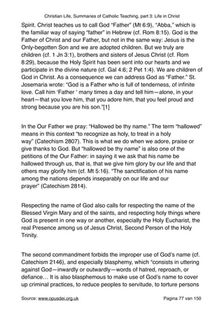 Christian Life, Summaries of Catholic Teaching, part 3: Life in Christ
Spirit. Christ teaches us to call God “Father” (Mt 6:9), “Abba,” which is
the familiar way of saying “father” in Hebrew (cf. Rom 8:15). God is the
Father of Christ and our Father, but not in the same way: Jesus is the
Only-begotten Son and we are adopted children. But we truly are
children (cf. 1 Jn 3:1), brothers and sisters of Jesus Christ (cf. Rom
8:29), because the Holy Spirit has been sent into our hearts and we
participate in the divine nature (cf. Gal 4:6; 2 Pet 1:4). We are children of
God in Christ. As a consequence we can address God as “Father.” St.
Josemaria wrote: “God is a Father who is full of tenderness, of inﬁnite
love. Call him ‘Father ‘ many times a day and tell him—alone, in your
heart—that you love him, that you adore him, that you feel proud and
strong because you are his son.”[1]"
"
In the Our Father we pray: “Hallowed be thy name.” The term “hallowed”
means in this context “to recognize as holy, to treat in a holy
way” (Catechism 2807). This is what we do when we adore, praise or
give thanks to God. But “hallowed be thy name” is also one of the
petitions of the Our Father: in saying it we ask that his name be
hallowed through us, that is, that we give him glory by our life and that
others may glorify him (cf. Mt 5:16). “The sanctiﬁcation of his name
among the nations depends inseparably on our life and our
prayer” (Catechism 2814)."
"
Respecting the name of God also calls for respecting the name of the
Blessed Virgin Mary and of the saints, and respecting holy things where
God is present in one way or another, especially the Holy Eucharist, the
real Presence among us of Jesus Christ, Second Person of the Holy
Trinity."
"
The second commandment forbids the improper use of God’s name (cf.
Catechism 2146), and especially blasphemy, which “consists in uttering
against God—inwardly or outwardly—words of hatred, reproach, or
deﬁance… It is also blasphemous to make use of God’s name to cover
up criminal practices, to reduce peoples to servitude, to torture persons
Source: www.opusdei.org.uk" Pagina van77 150
 