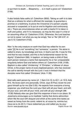 Christian Life, Summaries of Catholic Teaching, part 3: Life in Christ
or put them to death … Blasphemy … is in itself a grave sin” (Catechism
2148)."
"
It also forbids false oaths (cf. Catechism 2850). Taking an oath is to take
God as a witness for what is afﬁrmed (for example, to guarantee a
promise or a testimony, to prove the innocence of a person unjustly
accused or suspected, or to put an end to litigation and controversy,
etc.). There are circumstances when an oath is lawful if it is taken in
truth and justice, and if it is necessary, as may be the case in a trial or
on assuming ofﬁce (cf. Catechism 2154). Otherwise, the Lord teaches
us not to swear: Let what you say be simply ‘Yes’ or ‘No’ (Mt 5:37; cf.
Jas 5:12; Catechism 2153)."
"
Man “is the only creature on earth that God has willed for its own
sake.”[2] He is not “something” but “someone,” a person. “He alone is
called to share, by knowledge and love, in God’s own life. It was for this
end that he was created, and this is the fundamental reason for his
dignity” (Catechism 356). In baptism, on being made a child of God,
each person receives a name that represents his or her unrepeatable
singularity before God and before others (cf. Catechism 2156, 2158).
Baptism is also called “christening.” A “Christian,” a follower of Jesus
Christ, is the proper name of every baptized person, who has received
the call to identify himself with the Lord: it was in Antioch that the
disciples were ﬁrst called ‘Christians’ (Acts 11:26)."
"
God calls each person by name (cf. 1 Sam 3:4-10; Is 43:1; Jn 10:3; Acts
9:4). He loves each one personally. Christ, says St Paul, loved me and
gave himself up for me (Gal 2:20). He expects from everyone a loving
response: you shall love the Lord your God with all your heart, and with
all your soul, and with all your mind, and with all your strength (Mk
12:30) Nobody else can give God this response of love in our place. St
Josemaria encourages us to meditate “calmly that divine admonition
which ﬁlls the soul with disquiet and which at the same time tastes as
sweet as honey from the comb: redemi te, et vocavi te, nomine tuo:
meus es tu (Is 43:1); I have redeemed you and called you by your
Source: www.opusdei.org.uk" Pagina van78 150
 