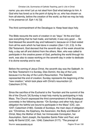 Christian Life, Summaries of Catholic Teaching, part 3: Life in Christ
name: you are mine! Let us not steal from God what belongs to him. A
God who has loved us to the point of dying for us, who has chosen us
from all eternity, before the creation of the world, so that we may be holy
in his presence (cf. Eph 1:4).”[3]"
"
The third commandment of the Decalogue is: Keep feast days holy. "
"
The Bible recounts the work of creation in six “days.” At the end God
saw everything that he had made, and behold, it was very good … So
God blessed the seventh day and hallowed it, because on it God rested
from all his work which he had done in creation (Gen 1:31; 2:3). In the
Old Testament, God decreed that the seventh day of the week should be
holy, a day set off and distinct from the others. Man, who was called to
participate in the creative power of God, perfecting the world through his
work, was also to cease working on the seventh day in order to dedicate
it to divine worship and to rest."
"
Before the coming of Jesus Christ, the seventh day was the Sabbath. In
the New Testament it is Sunday, Dies Domini, the day of the Lord,
because it is the day of the Lord’s Resurrection. The Sabbath
represented the end of creation; Sunday represents the beginning of the
“new creation,” which took place with Christ’s resurrection (cf.
Catechism 2174). "
"
Since the sacriﬁce of the Eucharist is the “fountain and the summit of the
life of the Church,”[4] Sunday is kept holy mainly by participating in holy
Mass. The Church expressed the third commandment of the Decalogue
concretely in the following decree: “On Sundays and other holy days of
obligation the faithful are bound to participate in the Mass” (CIC, can.
1247; Catechism 2180). Outside of Sundays, the main days of obligation
are: “Christmas, the Epiphany, the Ascension, the Body and Blood of
Christ, Mary the Mother of God, her Immaculate Conception, her
Assumption, Saint Joseph, the Apostles Saints Peter and Paul, and
lastly All Saints”(CIC, can. 1246; Catechism 2177). “The precept of
Source: www.opusdei.org.uk" Pagina van79 150
 