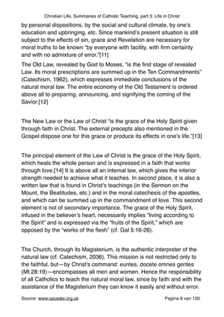Christian Life, Summaries of Catholic Teaching, part 3: Life in Christ
by personal dispositions, by the social and cultural climate, by one’s
education and upbringing, etc. Since mankind’s present situation is still
subject to the effects of sin, grace and Revelation are necessary for
moral truths to be known “by everyone with facility, with ﬁrm certainty
and with no admixture of error.”[11]"
The Old Law, revealed by God to Moses, “is the ﬁrst stage of revealed
Law. Its moral prescriptions are summed up in the Ten Commandments”
(Catechism, 1962), which expresses immediate conclusions of the
natural moral law. The entire economy of the Old Testament is ordered
above all to preparing, announcing, and signifying the coming of the
Savior.[12]"
"
The New Law or the Law of Christ “is the grace of the Holy Spirit given
through faith in Christ. The external precepts also mentioned in the
Gospel dispose one for this grace or produce its effects in one’s life.”[13]"
"
The principal element of the Law of Christ is the grace of the Holy Spirit,
which heals the whole person and is expressed in a faith that works
through love.[14] It is above all an internal law, which gives the interior
strength needed to achieve what it teaches. In second place, it is also a
written law that is found in Christ’s teachings (in the Sermon on the
Mount, the Beatitudes, etc.) and in the moral catechesis of the apostles,
and which can be summed up in the commandment of love. This second
element is not of secondary importance. The grace of the Holy Spirit,
infused in the believer’s heart, necessarily implies “living according to
the Spirit” and is expressed via the “fruits of the Spirit,” which are
opposed by the “works of the ﬂesh” (cf. Gal 5:16-26)."
"
The Church, through its Magisterium, is the authentic interpreter of the
natural law (cf. Catechism, 2036). This mission is not restricted only to
the faithful, but—by Christ’s command: euntes, docete omnes gentes
(Mt 28:19)—encompasses all men and women. Hence the responsibility
of all Catholics to teach the natural moral law, since by faith and with the
assistance of the Magisterium they can know it easily and without error."
Source: www.opusdei.org.uk" Pagina van8 150
 