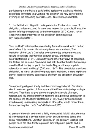 Christian Life, Summaries of Catholic Teaching, part 3: Life in Christ
participating in the Mass is satisﬁed by assistance at a Mass which is
celebrated anywhere in a Catholic rite either on the holy day or on the
evening of the preceding day” (CIC, can. 1248; Catechism 2180)."
"
“… the faithful are obliged to participate in the Eucharist on days of
obligation, unless excused for a serious reason (for example, illness, the
care of infants) or dispensed by their own pastor (cf. CIC, can. 1245).
Those who deliberately fail in this obligation commit a grave
sin” (Catechism 2181). "
"
“Just as God ‘rested on the seventh day from all his work which he had
done’ (Gen 2:2), human life has a rhythm of work and rest. The
institution of the Lord’s Day helps everyone enjoy adequate rest and
leisure to cultivate their familial, cultural, social, and religious
lives” (Catechism 2184). On Sundays and other holy days of obligation,
the faithful are to refrain “from work and activities that hinder the worship
owed to God, the joy proper to the Lord’s Day, and the appropriate
relaxation of mind and body” (CIC, can. 1247). This constitutes a serious
obligation, as is that of sanctifying holy days. However, a more important
duty of justice or charity can excuse one from the obligation of Sunday
rest."
"
“In respecting religious liberty and the common good of all, Christians
should seek recognition of Sundays and the Church’s holy days as legal
holidays. They have to give everyone a public example of prayer,
respect, and joy and defend their traditions as a precious contribution to
the spiritual life of society” (Catechism 2188). “Every Christian should
avoid making unnecessary demands on others that would hinder them
from observing the Lord’s Day” (Catechism 2187). "
"
At present in certain countries, a fairly widespread “laicist” attitude tends
to view religion as a private matter which should have no public and
social manifestations. Christian doctrine, on the contrary, teaches that
people must “be able freely to profess their religion in private and in
Source: www.opusdei.org.uk" Pagina van80 150
 