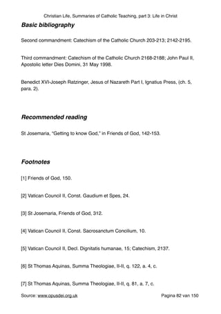 Christian Life, Summaries of Catholic Teaching, part 3: Life in Christ
Basic bibliography!
"
Second commandment: Catechism of the Catholic Church 203-213; 2142-2195."
"
Third commandment: Catechism of the Catholic Church 2168-2188; John Paul II,
Apostolic letter Dies Domini, 31 May 1998."
"
Benedict XVI-Joseph Ratzinger, Jesus of Nazareth Part I, Ignatius Press, (ch. 5,
para. 2)."
"
"
Recommended reading!
"
St Josemaria, “Getting to know God,” in Friends of God, 142-153."
"
"
Footnotes!
"
[1] Friends of God, 150."
"
[2] Vatican Council II, Const. Gaudium et Spes, 24."
"
[3] St Josemaria, Friends of God, 312."
"
[4] Vatican Council II, Const. Sacrosanctum Concilium, 10."
"
[5] Vatican Council II, Decl. Dignitatis humanae, 15; Catechism, 2137."
"
[6] St Thomas Aquinas, Summa Theologiae, II-II, q. 122, a. 4, c."
"
[7] St Thomas Aquinas, Summa Theologiae, II-II, q. 81, a. 7, c."
Source: www.opusdei.org.uk" Pagina van82 150
 