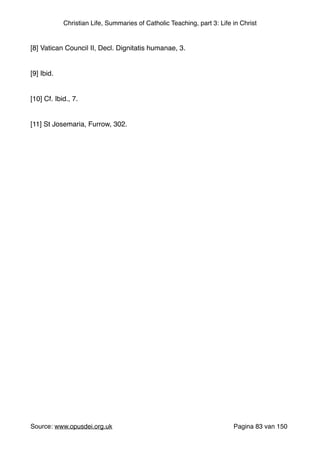 Christian Life, Summaries of Catholic Teaching, part 3: Life in Christ
"
[8] Vatican Council II, Decl. Dignitatis humanae, 3."
"
[9] Ibid. "
"
[10] Cf. Ibid., 7."
"
[11] St Josemaria, Furrow, 302."
"
"
"
Source: www.opusdei.org.uk" Pagina van83 150
 