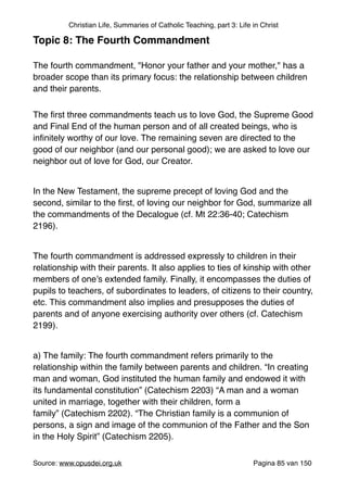 Christian Life, Summaries of Catholic Teaching, part 3: Life in Christ
Topic 8: The Fourth Commandment!
"
The fourth commandment, "Honor your father and your mother," has a
broader scope than its primary focus: the relationship between children
and their parents.	

The ﬁrst three commandments teach us to love God, the Supreme Good
and Final End of the human person and of all created beings, who is
inﬁnitely worthy of our love. The remaining seven are directed to the
good of our neighbor (and our personal good); we are asked to love our
neighbor out of love for God, our Creator."
"
In the New Testament, the supreme precept of loving God and the
second, similar to the ﬁrst, of loving our neighbor for God, summarize all
the commandments of the Decalogue (cf. Mt 22:36-40; Catechism
2196)."
"
The fourth commandment is addressed expressly to children in their
relationship with their parents. It also applies to ties of kinship with other
members of one’s extended family. Finally, it encompasses the duties of
pupils to teachers, of subordinates to leaders, of citizens to their country,
etc. This commandment also implies and presupposes the duties of
parents and of anyone exercising authority over others (cf. Catechism
2199)."
"
a) The family: The fourth commandment refers primarily to the
relationship within the family between parents and children. “In creating
man and woman, God instituted the human family and endowed it with
its fundamental constitution” (Catechism 2203) “A man and a woman
united in marriage, together with their children, form a
family” (Catechism 2202). “The Christian family is a communion of
persons, a sign and image of the communion of the Father and the Son
in the Holy Spirit” (Catechism 2205)."
"
Source: www.opusdei.org.uk" Pagina van85 150
 