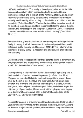 Christian Life, Summaries of Catholic Teaching, part 3: Life in Christ
b) Family and society: “The family is the original cell of social life. It is
the natural society in which husband and wife are called to give
themselves in love and in the gift of life. Authority, stability, and a life of
relationships within the family constitute the foundations for freedom,
security, and fraternity within society … Family life is an initiation into life
in society” (Catechism 2207). “The family should live in such a way that
its members learn to care and take responsibility for the young, the old,
the sick, the handicapped, and the poor” (Catechism 2208). “The fourth
commandment illuminates other relationships in society”(Catechism
2212).[1]"
"
Society has the grave duty to support and strengthen marriage and the
family, to recognize their true nature, to foster and protect them, and to
safeguard public morality (cf. Catechism 2210).[2] The Holy Family is
the model of every family—a model of love and service, of obedience
and authority."
"
Children have to respect and honor their parents, trying to give them joy,
praying for them and appreciating their sacriﬁce. Every good Christian
should ﬁnd these duties a “most sweet” precept."
"
Divine paternity is the source of human paternity (cf. Eph 3:14); this is
the foundation of the honor owed to parents (cf. Catechism 2214).
“Respect for parents (ﬁlial piety) derives from gratitude toward those
who, by the gift of life, their love and their word, have brought their
children into the world and enabled them to grow in stature, wisdom,
and grace. ‘With all your heart honor your father, and do not forget the
birth pangs of your mother. Remember that through your parents you
were born; what can you give back to them that equals their gift to
you?’ (Sir 7:27-28)” (Catechism 2215)."
"
Respect for parents is shown by docility and obedience. Children, obey
your parents in everything, for this pleases the Lord (Col 3:20). As long
as they are subject to their parents, children should obey them in what
Source: www.opusdei.org.uk" Pagina van86 150
 
