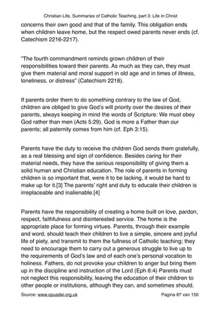 Christian Life, Summaries of Catholic Teaching, part 3: Life in Christ
concerns their own good and that of the family. This obligation ends
when children leave home, but the respect owed parents never ends (cf.
Catechism 2216-2217)."
"
“The fourth commandment reminds grown children of their
responsibilities toward their parents. As much as they can, they must
give them material and moral support in old age and in times of illness,
loneliness, or distress” (Catechism 2218)."
"
If parents order them to do something contrary to the law of God,
children are obliged to give God’s will priority over the desires of their
parents, always keeping in mind the words of Scripture: We must obey
God rather than men (Acts 5:29). God is more a Father than our
parents; all paternity comes from him (cf. Eph 3:15)."
"
Parents have the duty to receive the children God sends them gratefully,
as a real blessing and sign of conﬁdence. Besides caring for their
material needs, they have the serious responsibility of giving them a
solid human and Christian education. The role of parents in forming
children is so important that, were it to be lacking, it would be hard to
make up for it.[3] The parents’ right and duty to educate their children is
irreplaceable and inalienable.[4]"
"
Parents have the responsibility of creating a home built on love, pardon,
respect, faithfulness and disinterested service. The home is the
appropriate place for forming virtues. Parents, through their example
and word, should teach their children to live a simple, sincere and joyful
life of piety, and transmit to them the fullness of Catholic teaching; they
need to encourage them to carry out a generous struggle to live up to
the requirements of God’s law and of each one’s personal vocation to
holiness. Fathers, do not provoke your children to anger but bring them
up in the discipline and instruction of the Lord (Eph 6:4) Parents must
not neglect this responsibility, leaving the education of their children to
other people or institutions, although they can, and sometimes should,
Source: www.opusdei.org.uk" Pagina van87 150
 