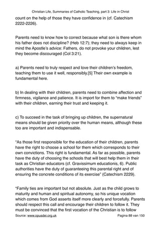 Christian Life, Summaries of Catholic Teaching, part 3: Life in Christ
count on the help of those they have conﬁdence in (cf. Catechism
2222-2226)."
"
Parents need to know how to correct because what son is there whom
his father does not discipline? (Heb 12:7); they need to always keep in
mind the Apostle’s advice: Fathers, do not provoke your children, lest
they become discouraged (Col 3:21)."
"
a) Parents need to truly respect and love their children’s freedom,
teaching them to use it well, responsibly.[5] Their own example is
fundamental here."
"
b) In dealing with their children, parents need to combine affection and
ﬁrmness, vigilance and patience. It is import for them to “make friends”
with their children, earning their trust and keeping it."
"
c) To succeed in the task of bringing up children, the supernatural
means should be given priority over the human means, although these
too are important and indispensable."
"
“As those ﬁrst responsible for the education of their children, parents
have the right to choose a school for them which corresponds to their
own convictions. This right is fundamental. As far as possible, parents
have the duty of choosing the schools that will best help them in their
task as Christian educators (cf. Gravissimum educationis, 6). Public
authorities have the duty of guaranteeing this parental right and of
ensuring the concrete conditions of its exercise” (Catechism 2229)."
"
“Family ties are important but not absolute. Just as the child grows to
maturity and human and spiritual autonomy, so his unique vocation
which comes from God asserts itself more clearly and forcefully. Parents
should respect this call and encourage their children to follow it. They
must be convinced that the ﬁrst vocation of the Christian is to follow
Source: www.opusdei.org.uk" Pagina van88 150
 