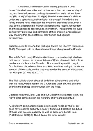 Christian Life, Summaries of Catholic Teaching, part 3: Life in Christ
Jesus: ‘He who loves father and mother more than me is not worthy of
me; and he who loves son or daughter more than me is not worthy of
me’ (Mt 10:37)” (Catechism 2232).[6] The divine vocation of a child to
undertake a speciﬁc apostolic mission is truly a gift from God to the
family. Parents need to respect the mystery of their child’s call, even if
they do not understand it. Prayer strengthens this respect for freedom
and the readiness to accept God’s intervention. Thus parents will avoid
being overly protective and controlling of their children, a “possessive”
way of acting that does not foster their human and spiritual
development. "
"
Catholics need to have “a true ﬁlial spirit toward the Church” (Catechism
2040). This spirit is to be shown toward those who govern the Church."
"
The faithful “with ready Christian obedience … should accept whatever
their sacred pastors, as representatives of Christ, decree in their role as
teachers and rulers in the Church … Nor should they omit to pray to
God for those placed over them, who keep watch as having to render an
account of their souls, so that they may render this account with joy and
not with grief (cf. Heb 13:17).”[7]"
"
This ﬁlial spirit is shown above all by faithful adherence to and union
with the Pope, visible head of the Church and Vicar of Christ on earth,
and with the bishops in communion with the Pope."
"
Catholics know that, after God and our Mother the Most Holy Virgin, the
Holy Father comes next in the hierarchy of love and authority.[8]"
"
“God’s fourth commandment also enjoins us to honor all who for our
good have received authority in society from God. It clariﬁes the duties
of those who exercise authority as well as those who beneﬁt from
it” (Catechism 2234).[9] The duties of the latter include:"
"
Source: www.opusdei.org.uk" Pagina van89 150
 