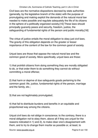 Christian Life, Summaries of Catholic Teaching, part 3: Life in Christ
Civil laws are the normative dispositions decreed by state authorities
(generally, by the legislative branch of the state) with the purpose of
promulgating and making explicit the demands of the natural moral law
needed to make possible and regulate adequately the life of its citizens
in the sphere of a politically organized society.[15] These laws should
principally guaranty peace and security, freedom, justice, the
safeguarding of fundamental rights of the person and public morality.[16]"
"
The virtue of justice entails the moral obligation to obey just civil laws.
The gravity of this obligation depends on the greater or lesser
importance of the content of the law for the common good of society."
"
Unjust laws are those that oppose the natural moral law and the
common good of society. More speciﬁcally, unjust laws are those:"
"
1) that prohibit citizens from doing something they are morally obligated
to do, or that order them to do something they cannot do without
committing a moral offense;"
"
2) that harm or deprive of due safeguards goods pertaining to the
common good: life, justice, fundamental rights of the person, marriage
and the family, etc.;"
"
3) that are not legitimately promulgated;"
"
4) that fail to distribute burdens and beneﬁts in an equitable and
proportioned way among the citizens."
"
Unjust civil laws do not oblige in conscience; to the contrary, there is a
moral obligation not to obey them, above all if they are unjust for the
reasons indicated in 1) and 2), to make clear one’s disagreement with
them, and to try to change them insofar as possible or, at least, to
Source: www.opusdei.org.uk" Pagina van9 150
 